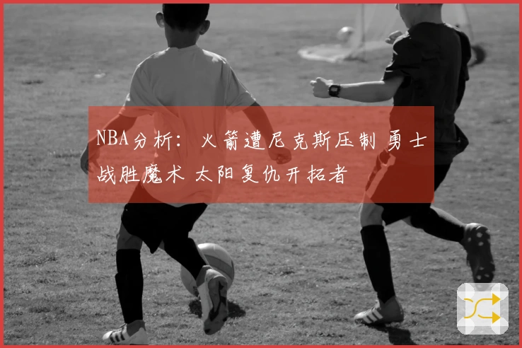 NBA分析：火箭遭尼克斯压制 勇士战胜魔术 太阳复仇开拓者