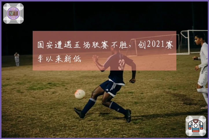 国安遭遇五场联赛不胜，创2021赛季以来新低
