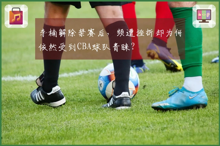 李楠解除禁赛后，频遭挫折却为何依然受到CBA球队青睐？