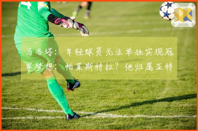 马洛塔：年轻球员无法单独实现冠军梦想；帕莱斯特拉？他归属亚特兰大。