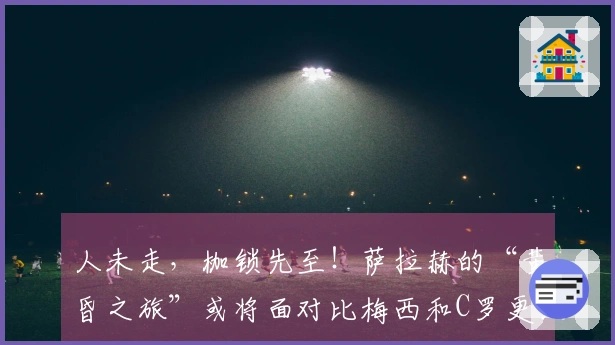 人未走，枷锁先至！萨拉赫的“黄昏之旅”或将面对比梅西和C罗更大的抉择挑战