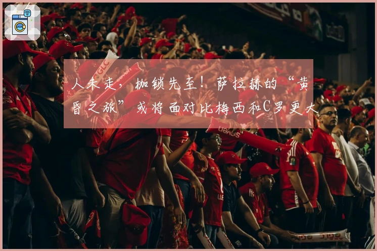 人未走，枷锁先至！萨拉赫的“黄昏之旅”或将面对比梅西和C罗更大的抉择挑战