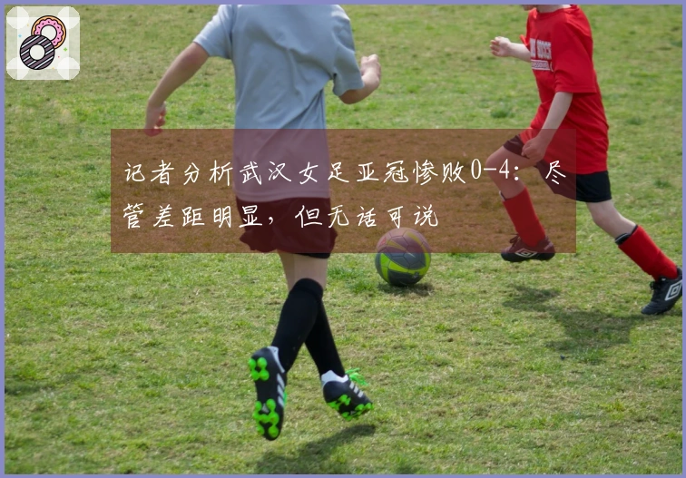 记者分析武汉女足亚冠惨败0-4：尽管差距明显，但无话可说