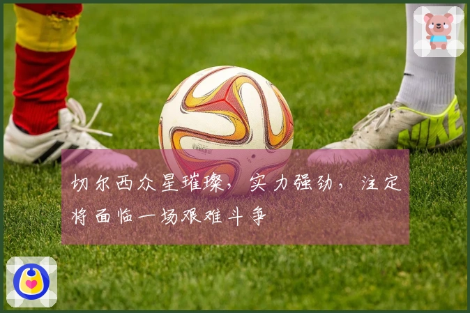 切尔西众星璀璨，实力强劲，注定将面临一场艰难斗争