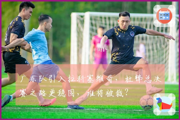 广东队引入拉科塞维奇，杜锋总决赛之路更稳固，谁将被裁？