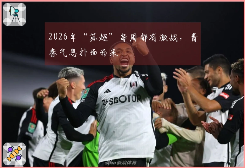 2026年“苏超”每周都有激战，青春气息扑面而来