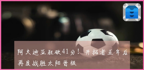 阿夫迪亚狂砍41分！开拓者五年后再度战胜太阳晋级