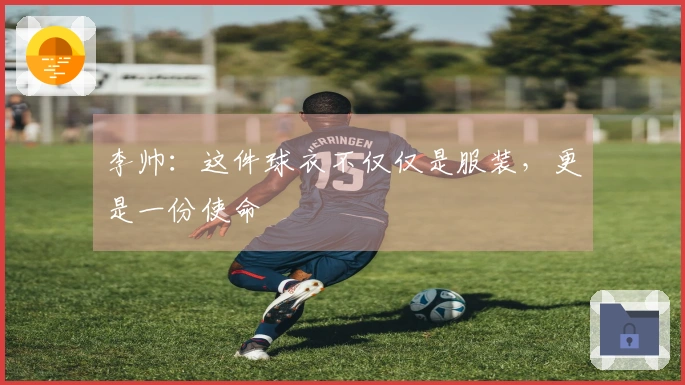 李帅：这件球衣不仅仅是服装，更是一份使命
