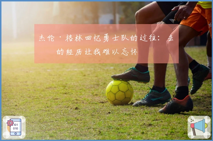 杰伦·格林回忆勇士队的过往：去年的经历让我难以忘怀