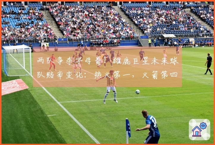 两队争夺字母哥！雄鹿巨星未来球队赔率变化：热火第一，火箭第四