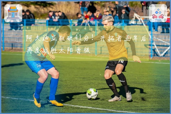 阿夫迪亚狂砍41分！开拓者五年后再度战胜太阳晋级