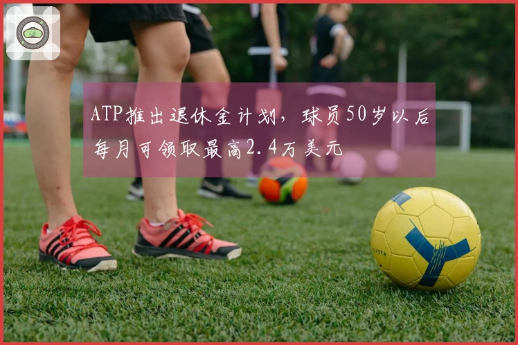 ATP推出退休金计划，球员50岁以后每月可领取最高2.4万美元