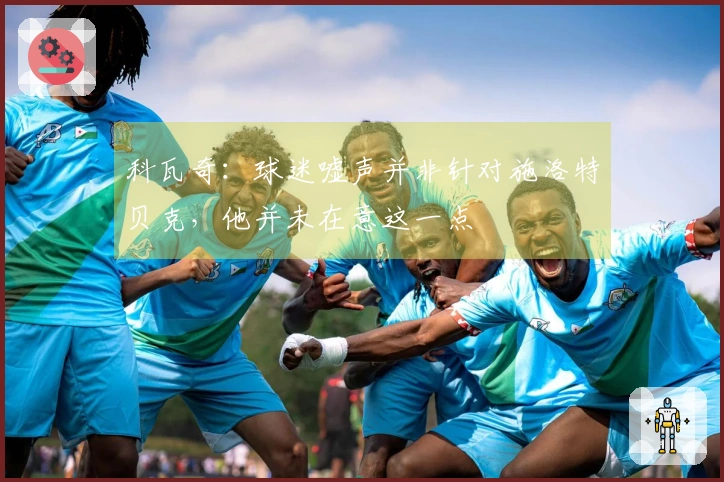 科瓦奇：球迷嘘声并非针对施洛特贝克，他并未在意这一点