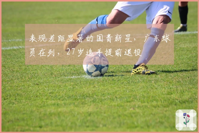 表现差距显著的国青新星，广东球员在列，27岁选手提前退役