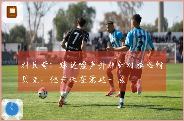 科瓦奇：球迷嘘声并非针对施洛特贝克，他并未在意这一点