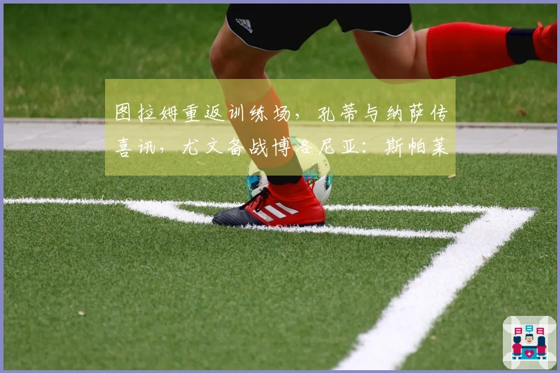 图拉姆重返训练场，孔蒂与纳萨传喜讯，尤文备战博洛尼亚：斯帕莱蒂心情愉悦