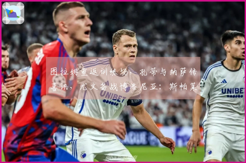 图拉姆重返训练场，孔蒂与纳萨传喜讯，尤文备战博洛尼亚：斯帕莱蒂心情愉悦