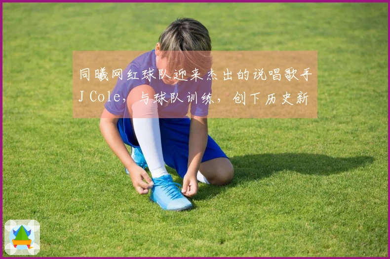 同曦网红球队迎来杰出的说唱歌手J Cole，与球队训练，创下历史新纪录