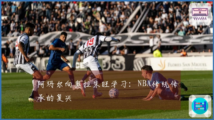 阿玛尔向奥拉朱旺学习：NBA传统传承的复兴