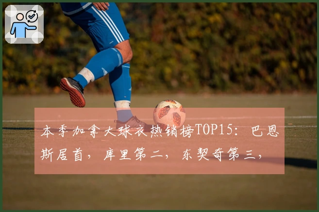 本季加拿大球衣热销榜TOP15：巴恩斯居首，库里第二，东契奇第三，詹姆斯第四，巴雷特第八