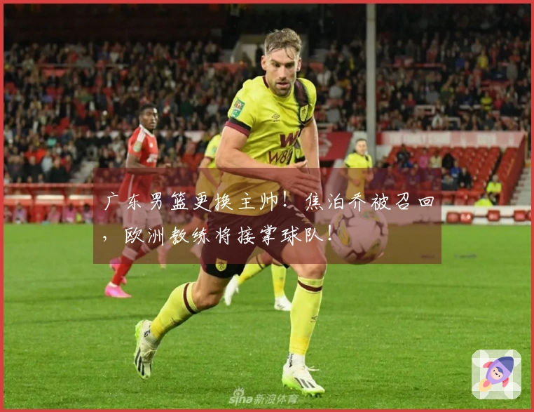 广东男篮更换主帅！焦泊乔被召回，欧洲教练将接掌球队！