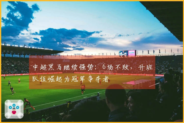 中超黑马继续强势：6场不败，升班队伍崛起为冠军争夺者