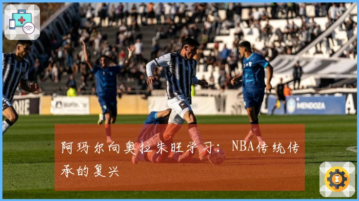 阿玛尔向奥拉朱旺学习：NBA传统传承的复兴